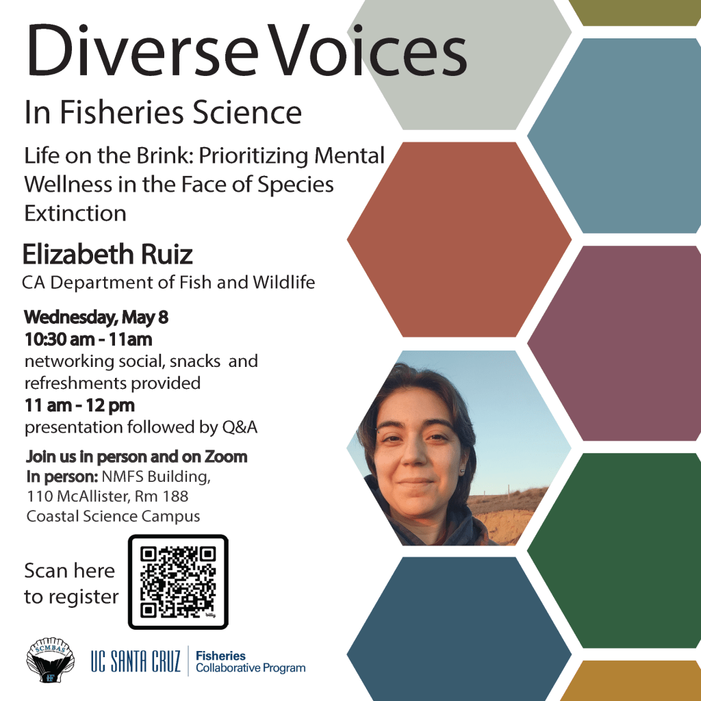 Diverse Voices in Fisheries Science featuring Elizabeth Ruiz, CA Department of Fish and Wildlife. Talk title: Life on the Brink: Prioritizing mental wellness in the face of species extinction Wednesday, May 8, 2024, from 10:30-noon in person at 110 McAllister Way, Santa Cruz, CA 95060 and on Zoom