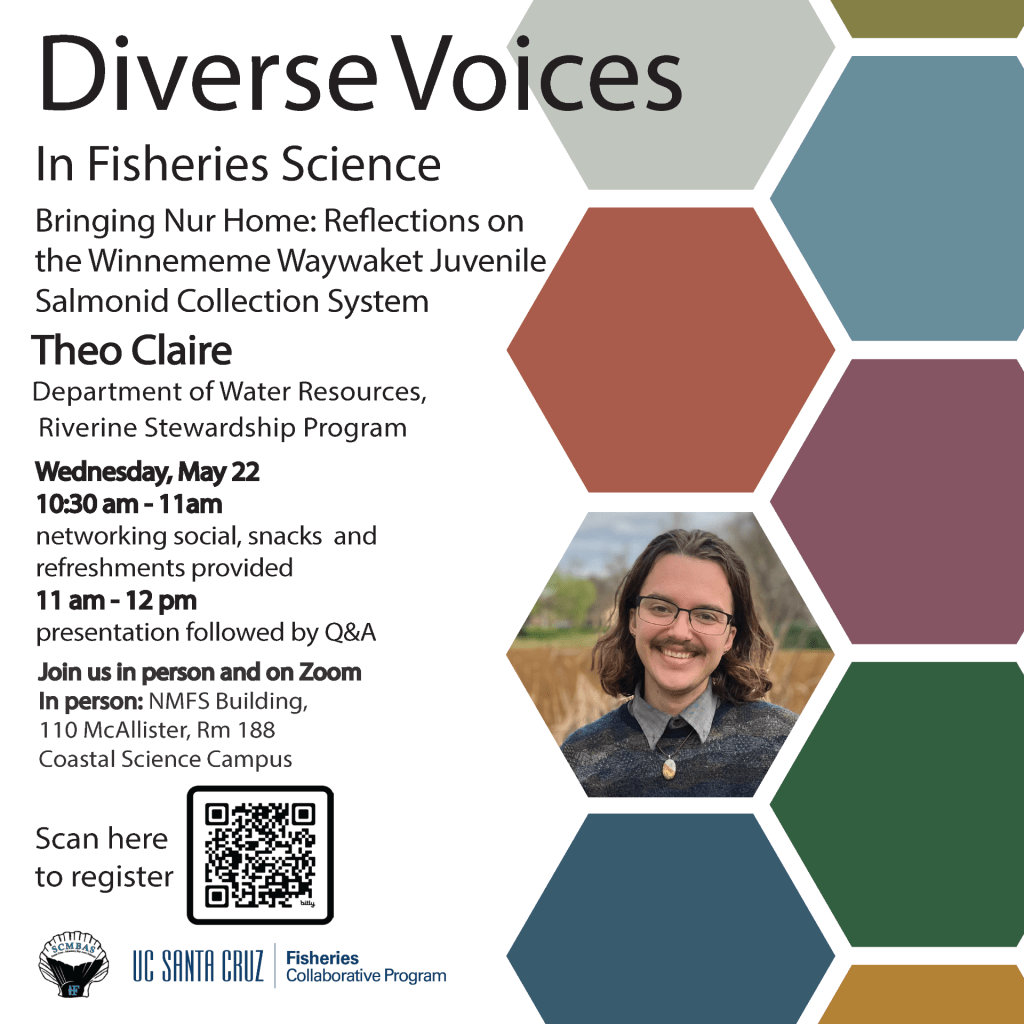 Diverse Voices in Fisheries Science featuring Theo Claire, Department of Water Resources Riverine Stewardship Program. Talk title: Bringing Nur Home: Reflections on the Winnemem Waywaket Juvenile Salmonid Collection System Wednesday, May 22, 2024, from 10:30-noon in person at 110 McAllister Way, Santa Cruz, CA 95060 and on Zoom