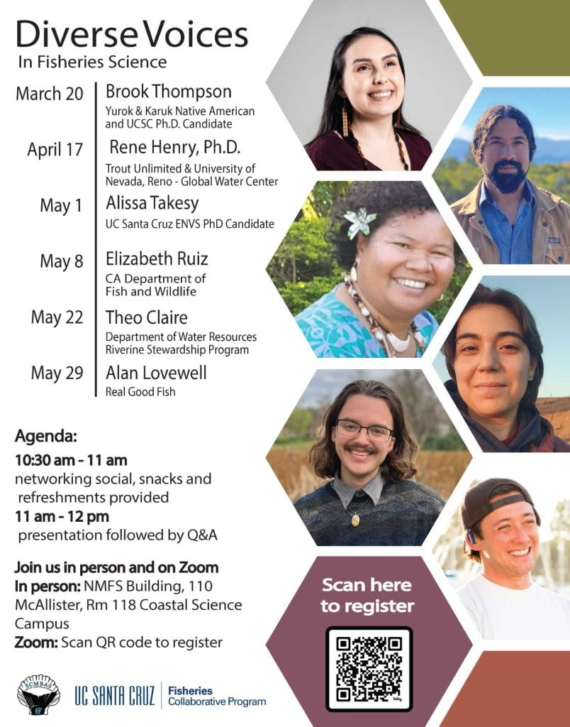 Diverse Voices in Fisheries Science Seminar Featuring Brook Thompson on March 20, Rene Henry on April 17, Alissa Takesy on May 1, Elizabeth Ruiz on May 8, Theo Claire on May 22, and Alan Lovewell on May 29. Where: SWFSC Lab, 110 McAllister Way, Santa Cruz CA 95060, Rm 188 or on Zoom 