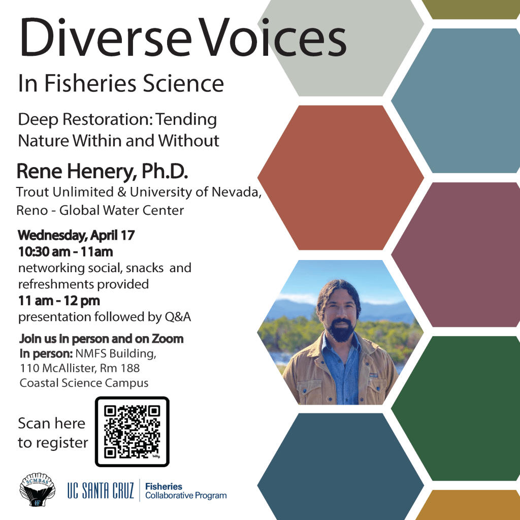 Diverse Voices in Fisheries Science featuring Rene Henry, Trout Unlimited & University of Nevada, Reno - Global Water Center. Talk title: Deep Restoration: Tending Nature Within and Without Wednesday, April 17, 2024 from 10:30-noon in person at 110 McAllister Way, Santa Cruz, CA 95060 and on Zoom